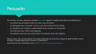 Persuasão
No entanto, às vezes, desejamos também persuadir alguém a respeito das ideias que defendemos:
• um político faz promessas tendo em vista o voto do eleitor;
• um advogado quer convencer o juiz ou o júri da inocência do seu cliente;
• um vendedor quer mostrar a superioridade de seu produto ao comprador;
• uma mãe quer que o filho coma legumes...
• um professor quer que seus alunos leiam um pequeno texto de 6 páginas
Nesses casos, não se trata apenas de simples exposição de raciocínio, porque se apela também para a
emoção e subjetividade para convencer o interlocutor.
Essas técnicas são conhecidas como retórica, a arte do discurso persuasivo.
 