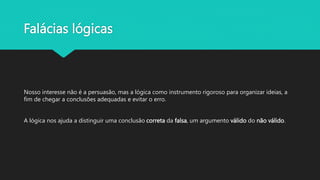 Falácias lógicas
Nosso interesse não é a persuasão, mas a lógica como instrumento rigoroso para organizar ideias, a
fim de chegar a conclusões adequadas e evitar o erro.
A lógica nos ajuda a distinguir uma conclusão correta da falsa, um argumento válido do não válido.
 