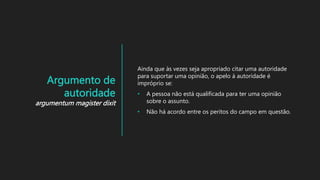Argumento de
autoridade
argumentum magister dixit
Ainda que às vezes seja apropriado citar uma autoridade
para suportar uma opinião, o apelo à autoridade é
impróprio se:
• A pessoa não está qualificada para ter uma opinião
sobre o assunto.
• Não há acordo entre os peritos do campo em questão.
 
