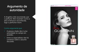 Argumento de
autoridade
A Angelina Jolie recomenda usar
o perfume Mon Guerlain. Como a
atriz é famosa e reconhecida,
logo o perfume é bom.
Contra-argumente que:
• A pessoa citada não é uma
autoridade no campo em
questão;
• Entre os especialistas não há
consenso sobre o assunto
discutido.
 