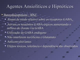 Benzodiazepínicos – BNZ
Benzodiazepínicos – BNZ
 Atuam de modo seletivo sobre os receptores GABA
Atuam de modo seletivo sobre os receptores GABAA
A

Ativam os neurônios GABA-érgicos aumentando o
Ativam os neurônios GABA-érgicos aumentando o
influxo de cloreto via GABA
influxo de cloreto via GABA

Utilização do GABA endógeno
Utilização do GABA endógeno

Não interferem na Glicina e Glutamato
Não interferem na Glicina e Glutamato

Anticonvulsivantes
Anticonvulsivantes

Efeitos tóxicos, tolerância e dependência são observados
Efeitos tóxicos, tolerância e dependência são observados
Agentes Ansiolíticos e Hipnóticos
Agentes Ansiolíticos e Hipnóticos
 