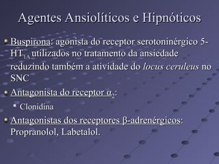 Buspirona
Buspirona: agonista do receptor serotoninérgico 5-
: agonista do receptor serotoninérgico 5-
HT
HT1A
1A utilizados no tratamento da ansiedade
utilizados no tratamento da ansiedade
reduzindo também a atividade do
reduzindo também a atividade do locus ceruleus
locus ceruleus no
no
SNC
SNC
Antagonista do receptor
Antagonista do receptor α
α2
2:
:

Clonidina
Clonidina
Antagonistas dos receptores
Antagonistas dos receptores β
β-adrenérgicos
-adrenérgicos:
:
Propranolol, Labetalol.
Propranolol, Labetalol.
Agentes Ansiolíticos e Hipnóticos
Agentes Ansiolíticos e Hipnóticos
 