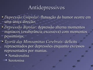 Depressão Unipolar
Depressão Unipolar: flutuação do humor ocorre em
: flutuação do humor ocorre em
uma única direção;
uma única direção;
Depressão Bipolar
Depressão Bipolar: depressão alterna momentos
: depressão alterna momentos
maníacos (exuberância excessiva) com momentos
maníacos (exuberância excessiva) com momentos
pessimistas;
pessimistas;
Teoria das Monoaminas Cerebrais
Teoria das Monoaminas Cerebrais: déficits
: déficits
representados por depressões enquanto excessos
representados por depressões enquanto excessos
representados por manias.
representados por manias.

Noradrenalina
Noradrenalina

Serotonina
Serotonina
Antidepressivos
Antidepressivos
 