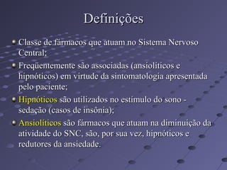 Definições
Definições
Classe de fármacos que atuam no Sistema Nervoso
Classe de fármacos que atuam no Sistema Nervoso
Central;
Central;
Freqüentemente são associadas (ansiolíticos e
Freqüentemente são associadas (ansiolíticos e
hipnóticos) em virtude da sintomatologia apresentada
hipnóticos) em virtude da sintomatologia apresentada
pelo paciente;
pelo paciente;
Hipnóticos
Hipnóticos são utilizados no estímulo do sono -
são utilizados no estímulo do sono -
sedação (casos de insônia);
sedação (casos de insônia);
Ansiolíticos
Ansiolíticos são fármacos que atuam na diminuição da
são fármacos que atuam na diminuição da
atividade do SNC, são, por sua vez, hipnóticos e
atividade do SNC, são, por sua vez, hipnóticos e
redutores da ansiedade.
redutores da ansiedade.
 