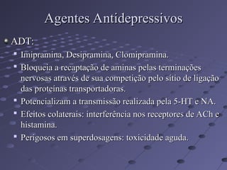 ADT:
ADT:

Imipramina, Desipramina, Clomipramina.
Imipramina, Desipramina, Clomipramina.

Bloqueia a recaptação de aminas pelas terminações
Bloqueia a recaptação de aminas pelas terminações
nervosas através de sua competição pelo sítio de ligação
nervosas através de sua competição pelo sítio de ligação
das proteínas transportadoras.
das proteínas transportadoras.

Potencializam a transmissão realizada pela 5-HT e NA.
Potencializam a transmissão realizada pela 5-HT e NA.

Efeitos colaterais: interferência nos receptores de ACh e
Efeitos colaterais: interferência nos receptores de ACh e
histamina.
histamina.

Perigosos em superdosagens: toxicidade aguda.
Perigosos em superdosagens: toxicidade aguda.
Agentes Antidepressivos
Agentes Antidepressivos
 