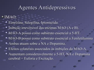 IMAO:
IMAO:

Fenelzina, Selegilina, Iproniazida.
Fenelzina, Selegilina, Iproniazida.

Inibição irreversível das enzimas MAO (A e B).
Inibição irreversível das enzimas MAO (A e B).

MAO-A possui como substrato essencial a 5-HT.
MAO-A possui como substrato essencial a 5-HT.

MAO-B possui como substrato essencial a Feniletilamina
MAO-B possui como substrato essencial a Feniletilamina

Ambas atuam sobre a NA e Dopamina.
Ambas atuam sobre a NA e Dopamina.

Efeitos colaterais associados às inibições da MAO-A.
Efeitos colaterais associados às inibições da MAO-A.

Aumentam consideravelmente a 5-HT, NA e Dopamina
Aumentam consideravelmente a 5-HT, NA e Dopamina
cerebral = Euforia e Excitação.
cerebral = Euforia e Excitação.
Agentes Antidepressivos
Agentes Antidepressivos
 