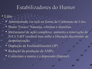 Lítio
Lítio

Administrado via oral na forma de Carbonato de Lítio.
Administrado via oral na forma de Carbonato de Lítio.

Muito Tóxico: Náuseas, vômitos e diarréias.
Muito Tóxico: Náuseas, vômitos e diarréias.

Mecanismo de ação complexo: aumenta a renovação de
Mecanismo de ação complexo: aumenta a renovação de
NA e 5-HT cerebral mas inibe a liberação decorrente da
NA e 5-HT cerebral mas inibe a liberação decorrente da
despolarização.
despolarização.

Depleção de Fosfatidilinositol (IP).
Depleção de Fosfatidilinositol (IP).

Redução da produção de AMPc.
Redução da produção de AMPc.

Controlam a mania e a depressão (bipolar).
Controlam a mania e a depressão (bipolar).
Estabilizadores do Humor
Estabilizadores do Humor
 
