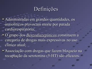 Definições
Definições
Administradas em grandes quantidades, os
Administradas em grandes quantidades, os
ansiolíticos provocam morte por parada
ansiolíticos provocam morte por parada
cardiorespiratória;
cardiorespiratória;
O grupo dos
O grupo dos Benzodiazepínicos
Benzodiazepínicos constituem a
constituem a
categoria de drogas mais expressivas no uso
categoria de drogas mais expressivas no uso
clínico atual;
clínico atual;
Associação com drogas que fazem bloqueio na
Associação com drogas que fazem bloqueio na
recaptação da serotonina (5-HT) são eficazes.
recaptação da serotonina (5-HT) são eficazes.
 