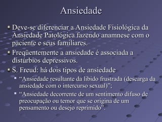 Ansiedade
Ansiedade
Deve-se diferenciar a Ansiedade Fisiológica da
Deve-se diferenciar a Ansiedade Fisiológica da
Ansiedade Patológica fazendo anamnese com o
Ansiedade Patológica fazendo anamnese com o
paciente e seus familiares.
paciente e seus familiares.
Freqüentemente a ansiedade é associada a
Freqüentemente a ansiedade é associada a
distúrbios depressivos.
distúrbios depressivos.
S. Freud: há dois tipos de ansiedade
S. Freud: há dois tipos de ansiedade

“
“Ansiedade resultante da libido frustrada (descarga da
Ansiedade resultante da libido frustrada (descarga da
ansiedade com o intercurso sexual)”;
ansiedade com o intercurso sexual)”;

“
“Ansiedade decorrente de um sentimento difuso de
Ansiedade decorrente de um sentimento difuso de
preocupação ou temor que se origina de um
preocupação ou temor que se origina de um
pensamento ou desejo reprimido”.
pensamento ou desejo reprimido”.
 