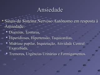 Sinais do Sistema Nervoso Autônomo em resposta à
Sinais do Sistema Nervoso Autônomo em resposta à
Ansiedade:
Ansiedade:

Diarréias, Tonturas,
Diarréias, Tonturas,

Hiperidroses, Hipertensão, Taquicardias,
Hiperidroses, Hipertensão, Taquicardias,

Midríase pupilar, Inquietação, Atividade Central
Midríase pupilar, Inquietação, Atividade Central
Exarcebada,
Exarcebada,

Tremores, Urgências Urinárias e Formigamentos.
Tremores, Urgências Urinárias e Formigamentos.
Ansiedade
Ansiedade
 