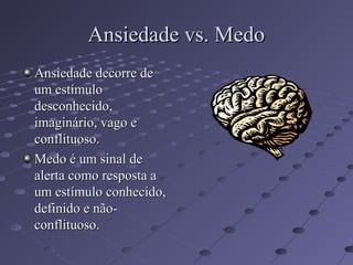 Ansiedade vs. Medo
Ansiedade vs. Medo
Ansiedade decorre de
Ansiedade decorre de
um estímulo
um estímulo
desconhecido,
desconhecido,
imaginário, vago e
imaginário, vago e
conflituoso.
conflituoso.
Medo é um sinal de
Medo é um sinal de
alerta como resposta a
alerta como resposta a
um estímulo conhecido,
um estímulo conhecido,
definido e não-
definido e não-
conflituoso.
conflituoso.
 