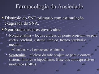Distúrbio do SNC primário com estimulação
Distúrbio do SNC primário com estimulação
exagerada do SNA.
exagerada do SNA.
Neurotransmissores envolvidos:
Neurotransmissores envolvidos:

Noradrenalina
Noradrenalina – locus ceruleus da ponte projetam-se para
– locus ceruleus da ponte projetam-se para
córtex cerebral, sistema límbico, tronco cerebral e
córtex cerebral, sistema límbico, tronco cerebral e
medula.
medula.
Clonidina vs. Isoproterenol e Ioimbina
Clonidina vs. Isoproterenol e Ioimbina

Serotonina
Serotonina – núcleos da rafe projeta-se para o córtex,
– núcleos da rafe projeta-se para o córtex,
sistema límbico e hipotálamo. Base dos antidepressivos
sistema límbico e hipotálamo. Base dos antidepressivos
modernos (ISRS).
modernos (ISRS).
Farmacologia da Ansiedade
Farmacologia da Ansiedade
 
