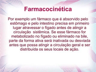 Farmacocinética
Por exemplo um fármaco que é absorvido pelo
estômago e pelo intestino precisa em primeiro
lugar atravessar o fígado antes de atingir a
circulação sistêmica. Se esse fármaco for
metabolizado no fígado ou eliminado na bile,
parte da forma ativa será inativada ou desviada
antes que possa atingir a circulação geral e ser
distribuída os seus locais de ação.
 