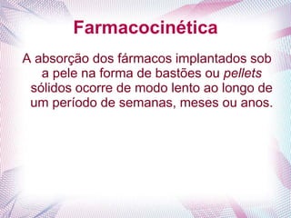 Farmacocinética
A absorção dos fármacos implantados sob
a pele na forma de bastões ou pellets
sólidos ocorre de modo lento ao longo de
um período de semanas, meses ou anos.
 