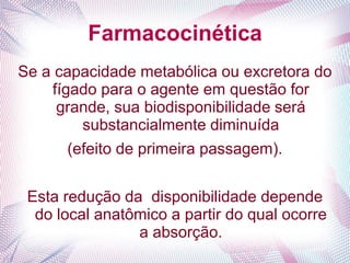 Farmacocinética
Se a capacidade metabólica ou excretora do
fígado para o agente em questão for
grande, sua biodisponibilidade será
substancialmente diminuída
(efeito de primeira passagem).
Esta redução da disponibilidade depende
do local anatômico a partir do qual ocorre
a absorção.
 