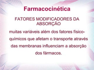 Farmacocinética
FATORES MODIFICADORES DA
ABSORÇÃO
muitas variáveis além dos fatores físico-
químicos que afetam o transporte através
das membranas influenciam a absorção
dos fármacos.
 