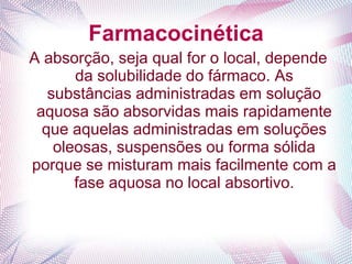 Farmacocinética
A absorção, seja qual for o local, depende
da solubilidade do fármaco. As
substâncias administradas em solução
aquosa são absorvidas mais rapidamente
que aquelas administradas em soluções
oleosas, suspensões ou forma sólida
porque se misturam mais facilmente com a
fase aquosa no local absortivo.
 