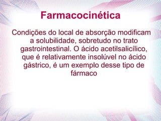 Farmacocinética
Condições do local de absorção modificam
a solubilidade, sobretudo no trato
gastrointestinal. O ácido acetilsalicílico,
que é relativamente insolúvel no ácido
gástrico, é um exemplo desse tipo de
fármaco
 