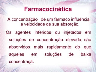 Farmacocinética
A concentração de um fármaco influencia
a velocidade de sua absorção.
Os agentes inferidos ou injetados em
soluções de concentração elevada são
absorvidos mais rapidamente do que
aqueles em soluções de baixa
concentração.
 