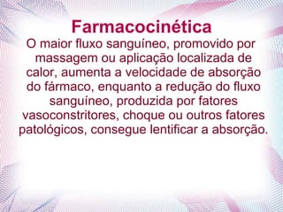 Farmacocinética
O maior fluxo sanguíneo, promovido por
massagem ou aplicação localizada de
calor, aumenta a velocidade de absorção
do fármaco, enquanto a redução do fluxo
sanguíneo, produzida por fatores
vasoconstritores, choque ou outros fatores
patológicos, consegue lentificar a absorção.
 