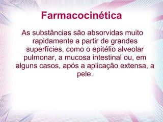 Farmacocinética
As substâncias são absorvidas muito
rapidamente a partir de grandes
superfícies, como o epitélio alveolar
pulmonar, a mucosa intestinal ou, em
alguns casos, após a aplicação extensa, a
pele.
 