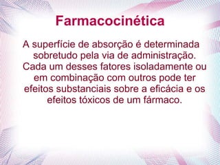 Farmacocinética
A superfície de absorção é determinada
sobretudo pela via de administração.
Cada um desses fatores isoladamente ou
em combinação com outros pode ter
efeitos substanciais sobre a eficácia e os
efeitos tóxicos de um fármaco.
 