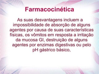Farmacocinética
As suas desvantagens incluem a
impossibilidade de absorção de alguns
agentes por causa de suas características
físicas, os vômitos em resposta a irritação
da mucosa GI, destruição de alguns
agentes por enzimas digestivas ou pelo
pH gástrico básico,
 