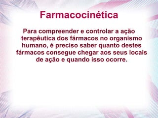 Farmacocinética
Para compreender e controlar a ação
terapêutica dos fármacos no organismo
humano, é preciso saber quanto destes
fármacos consegue chegar aos seus locais
de ação e quando isso ocorre.
 