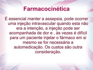 Farmacocinética
É essencial manter a assepsia, pode ocorrer
uma injeção intravascular quando esta não
era a intenção, a injeção pode ser
acompanhada de dor e , às vezes é difícil
para um paciente injetar o fármaco em si
mesmo se for necessária a
automedicação. Os custos são outra
consideração.
 