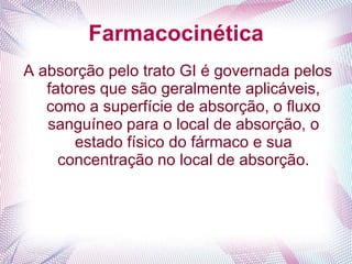 Farmacocinética
A absorção pelo trato GI é governada pelos
fatores que são geralmente aplicáveis,
como a superfície de absorção, o fluxo
sanguíneo para o local de absorção, o
estado físico do fármaco e sua
concentração no local de absorção.
 