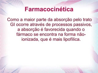 Farmacocinética
Como a maior parte da absorção pelo trato
GI ocorre através de processos passivos,
a absorção é favorecida quando o
fármaco se encontra na forma não-
ionizada, que é mais lipofílica.
 