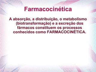 Farmacocinética
A absorção, a distribuição, o metabolismo
(biotransformação) e a excreção dos
fármacos constituem os processos
conhecidos como FARMACOCINÉTICA.
 