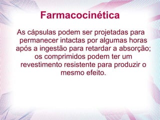 Farmacocinética
As cápsulas podem ser projetadas para
permanecer intactas por algumas horas
após a ingestão para retardar a absorção;
os comprimidos podem ter um
revestimento resistente para produzir o
mesmo efeito.
 