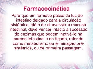 Farmacocinética
Para que um fármaco passe da luz do
intestino delgado para a circulação
sistêmica, além de atravessar a mucosa
intestinal, deve vencer intacto a sucessão
de enzimas que podem inativá-lo na
parede intestinal e no fígado, referida
como metabolismo ou eliminação pré-
sistêmica, ou de primeira passagem.
 