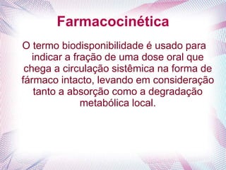 Farmacocinética
O termo biodisponibilidade é usado para
indicar a fração de uma dose oral que
chega a circulação sistêmica na forma de
fármaco intacto, levando em consideração
tanto a absorção como a degradação
metabólica local.
 