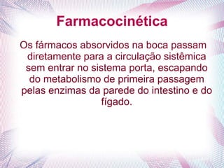 Farmacocinética
Os fármacos absorvidos na boca passam
diretamente para a circulação sistêmica
sem entrar no sistema porta, escapando
do metabolismo de primeira passagem
pelas enzimas da parede do intestino e do
fígado.
 