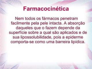 Farmacocinética
Nem todos os fármacos penetram
facilmente pela pele intacta. A absorção
daqueles que o fazem depende da
superfície sobre a qual são aplicados e de
sua lipossolubilidade, pois a epiderme
comporta-se como uma barreira lipídica.
 