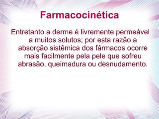 Farmacocinética
Entretanto a derme é livremente permeável
a muitos solutos; por esta razão a
absorção sistêmica dos fármacos ocorre
mais facilmente pela pele que sofreu
abrasão, queimadura ou desnudamento.
 