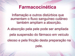 Farmacocinética
Inflamação e outros distúrbios que
aumentam o fluxo sanguíneo cutâneo
também ampliam a absorção.
A absorção pela pele pode ser ampliada
pela suspensão do fármaco em veículo
oleoso e pela fricção desta preparação na
pele.
 