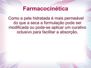 Farmacocinética
Como a pele hidratada é mais permeável
do que a seca a formulação pode ser
modificada ou pode-se aplicar um curativo
oclusivo para facilitar a absorção.
 