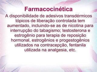 Farmacocinética
A disponibilidade de adesivos transdérmicos
tópicos de liberação controlada tem
aumentado, incluindo-se as de nicotina para
interrupção do tabagismo; testosterona e
estrogênio para terapia de reposição
hormonal, estrogênios e progestogênios
utilizados na contracepção, fentanila
utilizada na analgesia, etc.
 