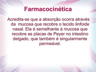 Farmacocinética
Acredita-se que a absorção ocorra através
da mucosa que recobre o tecido linfoide
nasal. Ela é semelhante à mucosa que
recobre as placas de Peyer no intestino
delgado, que também é singularmente
permeável.
 