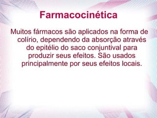 Farmacocinética
Muitos fármacos são aplicados na forma de
colírio, dependendo da absorção através
do epitélio do saco conjuntival para
produzir seus efeitos. São usados
principalmente por seus efeitos locais.
 