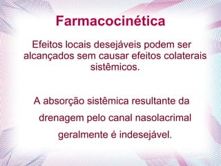 Farmacocinética
Efeitos locais desejáveis podem ser
alcançados sem causar efeitos colaterais
sistêmicos.
A absorção sistêmica resultante da
drenagem pelo canal nasolacrimal
geralmente é indesejável.
 