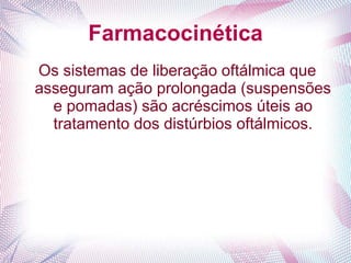 Farmacocinética
Os sistemas de liberação oftálmica que
asseguram ação prolongada (suspensões
e pomadas) são acréscimos úteis ao
tratamento dos distúrbios oftálmicos.
 