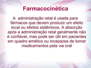 Farmacocinética
A administração retal é usada para
fármacos que devem produzir um efeito
local ou efeitos sistêmicos. A absorção
após a administração retal geralmente não
é confiável, mas pode ser útil em pacientes
em quadro emético ou incapazes de tomar
medicamentos pela via oral
 
