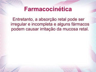 Farmacocinética
Entretanto, a absorção retal pode ser
irregular e incompleta e alguns fármacos
podem causar irritação da mucosa retal.
 