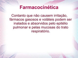 Farmacocinética
Contanto que não causem irritação,
fármacos gasosos e voláteis podem ser
inalados e absorvidos pelo epitélio
pulmonar e pelas mucosas do trato
respiratório.
 