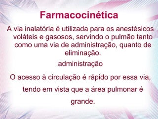 Farmacocinética
A via inalatória é utilizada para os anestésicos
voláteis e gasosos, servindo o pulmão tanto
como uma via de administração, quanto de
eliminação.
administração
O acesso à circulação é rápido por essa via,
tendo em vista que a área pulmonar é
grande.
 