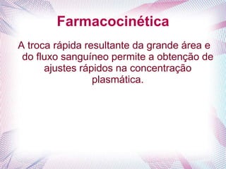 Farmacocinética
A troca rápida resultante da grande área e
do fluxo sanguíneo permite a obtenção de
ajustes rápidos na concentração
plasmática.
 